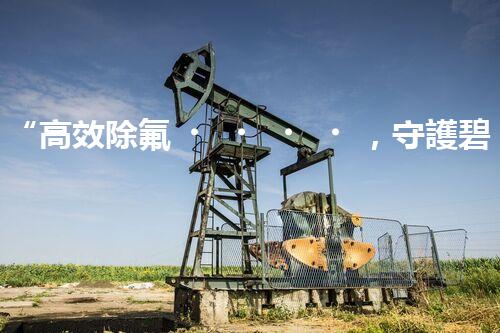 “高效除氟，守護碧水藍天——廢水中氟離子處理新篇章”
